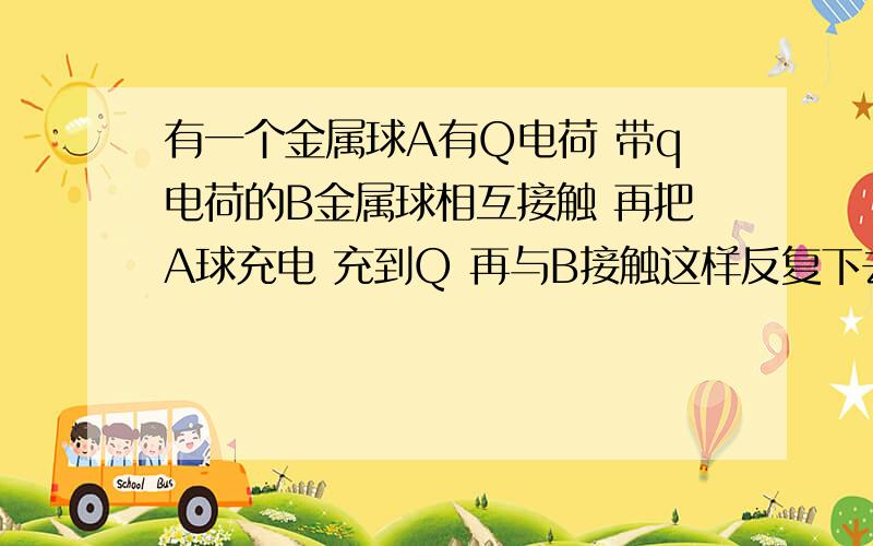 有一个金属球A有Q电荷 带q电荷的B金属球相互接触 再把A球充电 充到Q 再与B接触这样反复下去,（A球体积比B球大）问B能达到的最大电荷是多少,老师说什么每一次保持比例一定,什么Q减q分之q