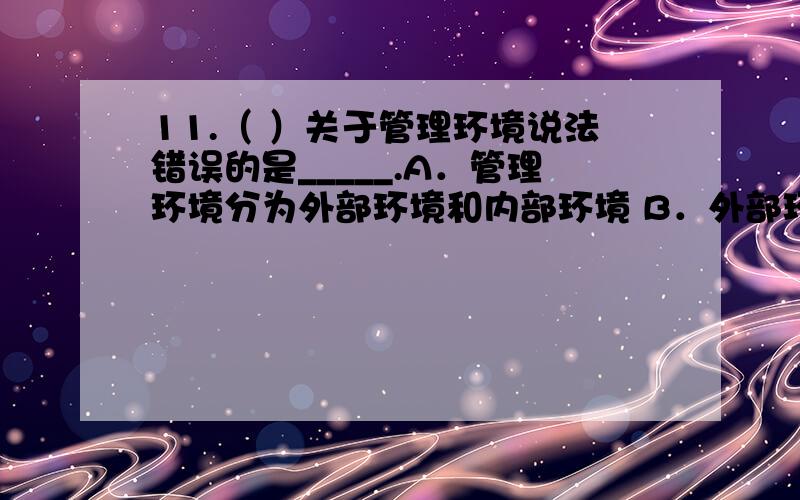 11.（ ）关于管理环境说法错误的是_____.A．管理环境分为外部环境和内部环境 B．外部环境可分为一般环境和任务环境C．内部环境包括组织文化和组织经营条件两大部分 D．资源供应者和技术