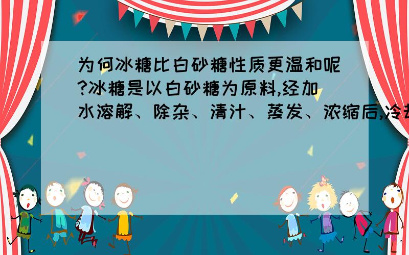 为何冰糖比白砂糖性质更温和呢?冰糖是以白砂糖为原料,经加水溶解、除杂、清汁、蒸发、浓缩后,冷却结晶制成.那么它们的化学成分也是一样的,为何大家都用冰糖炖梨,而不用白砂糖呢.到底