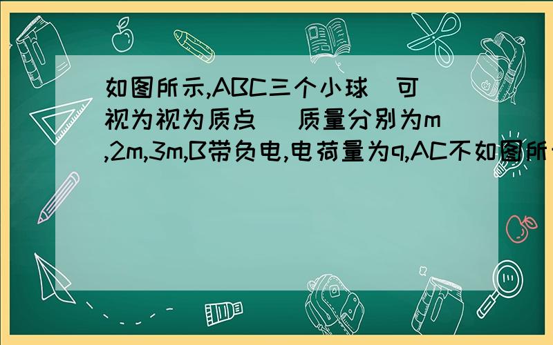 如图所示,ABC三个小球（可视为视为质点） 质量分别为m,2m,3m,B带负电,电荷量为q,AC不如图所示,ABC三个小球（可视为视为质点） 质量分别为m,2m,3m,B带负电,电荷量为q,AC不带电（不考虑电荷感应