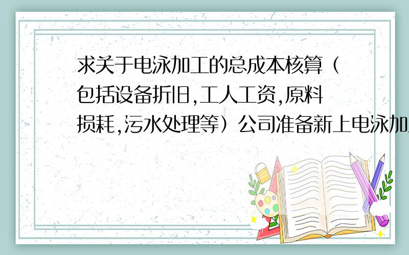 求关于电泳加工的总成本核算（包括设备折旧,工人工资,原料损耗,污水处理等）公司准备新上电泳加工项目,日加工能力要求在5个颜色,2000平方左右领导安排做加工成本核算,我做的一份不太