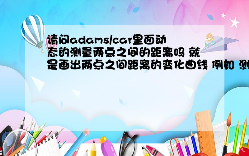 请问adams/car里面动态的测量两点之间的距离吗 就是画出两点之间距离的变化曲线 例如 测量两个轮心之间的距离