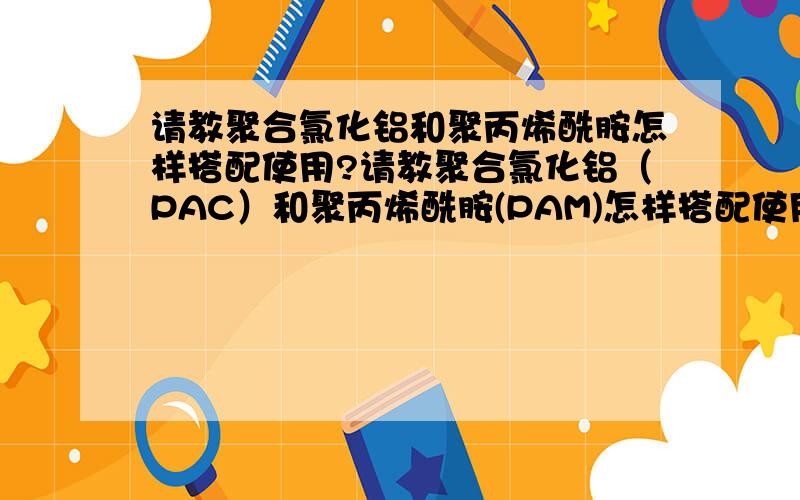 请教聚合氯化铝和聚丙烯酰胺怎样搭配使用?请教聚合氯化铝（PAC）和聚丙烯酰胺(PAM)怎样搭配使用,效果最好?