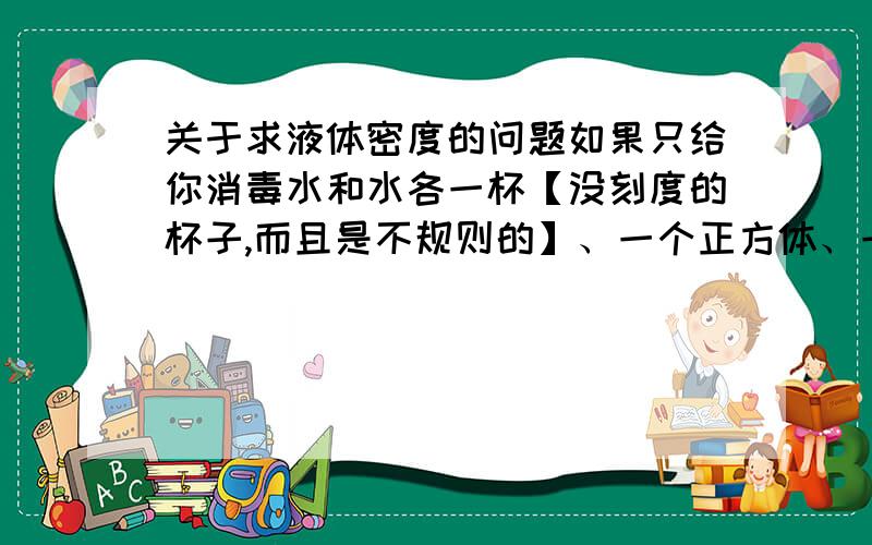 关于求液体密度的问题如果只给你消毒水和水各一杯【没刻度的杯子,而且是不规则的】、一个正方体、一把刻度尺和已知质量的一个砝码,如何求出消毒水的密度?【我听我们老师说有6种方法