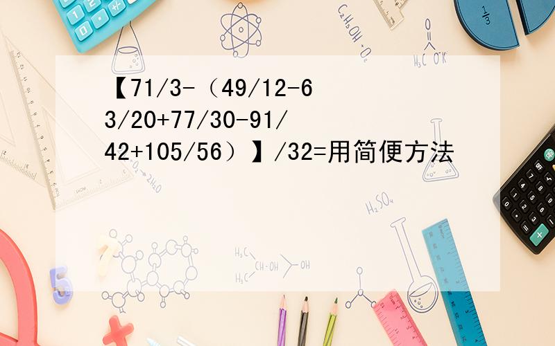 【71/3-（49/12-63/20+77/30-91/42+105/56）】/32=用简便方法