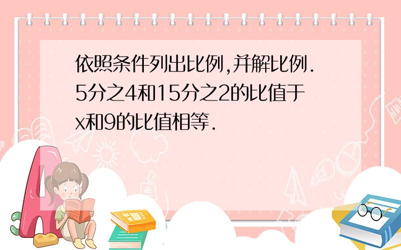 依照条件列出比例,并解比例.5分之4和15分之2的比值于x和9的比值相等.