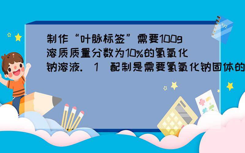 制作“叶脉标签”需要100g溶质质量分数为10%的氢氧化钠溶液.（1）配制是需要氢氧化钠固体的质量是多少g.水的质量是多少g.（2）若用20%的氢氧化钠溶液和水配制,需要20%的氢氧化钠溶液质量