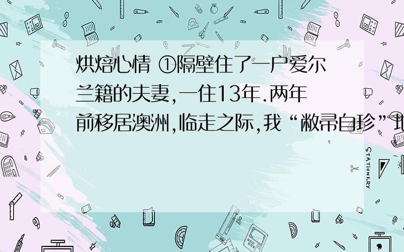 烘焙心情 ①隔壁住了一户爱尔兰籍的夫妻,一住13年.两年前移居澳洲,临走之际,我“敝帚自珍”地在家做了几道菜,为他们饯行.②酒酣耳热之际,夫妻俩忽然以半开玩笑的口吻说道：“这番远去