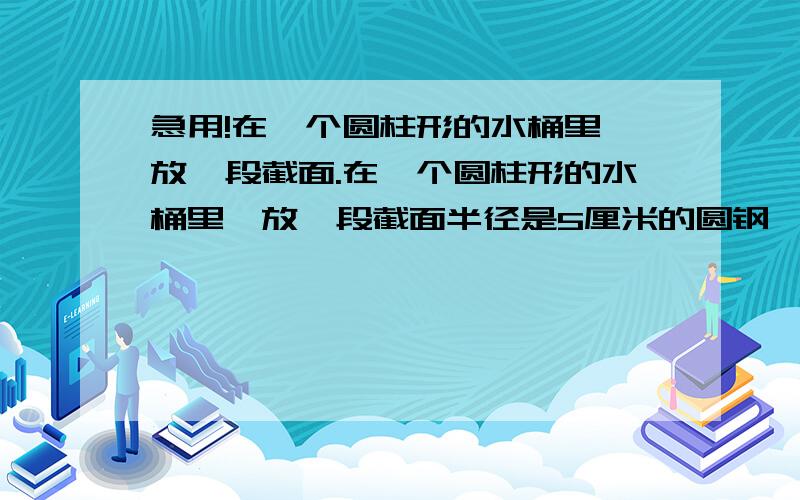 急用!在一个圆柱形的水桶里,放一段截面.在一个圆柱形的水桶里,放一段截面半径是5厘米的圆钢,把它全部放入水里,桶内的水就回上升9厘米如果把水中的圆钢露出8厘米长,这时桶里的水就会下