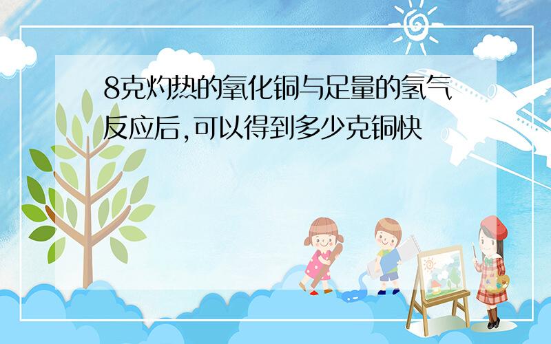 8克灼热的氧化铜与足量的氢气反应后,可以得到多少克铜快