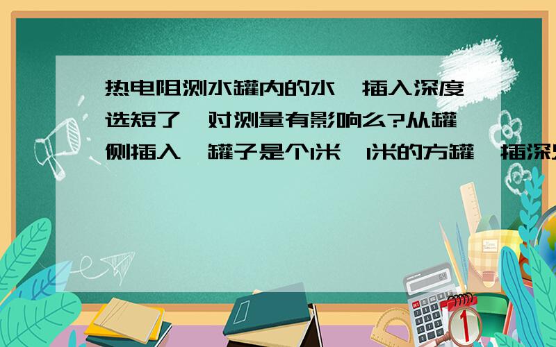 热电阻测水罐内的水,插入深度选短了,对测量有影响么?从罐侧插入,罐子是个1米*1米的方罐,插深只有不到100mm.