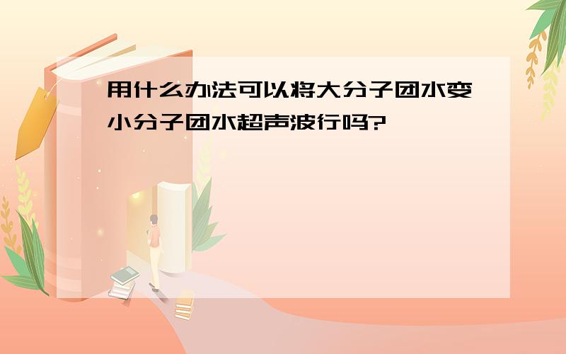 用什么办法可以将大分子团水变小分子团水超声波行吗?