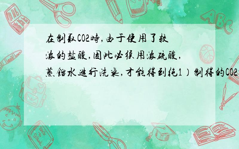 在制取CO2时,由于使用了较浓的盐酸,因此必须用浓硫酸,蒸馏水进行洗气,才能得到纯1）制得的CO2中可能混有的气体杂质是——,——.（2）在洗气的操作中,浓硫酸的作用是——,蒸馏水的作用是