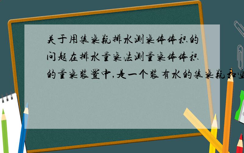 关于用集气瓶排水测气体体积的问题在排水量气法测量气体体积的量气装置中,是一个装有水的集气瓶和空量筒相连,气体进入集气瓶后,会把水排入量筒中,可是当量筒液面高于集气瓶内的液面