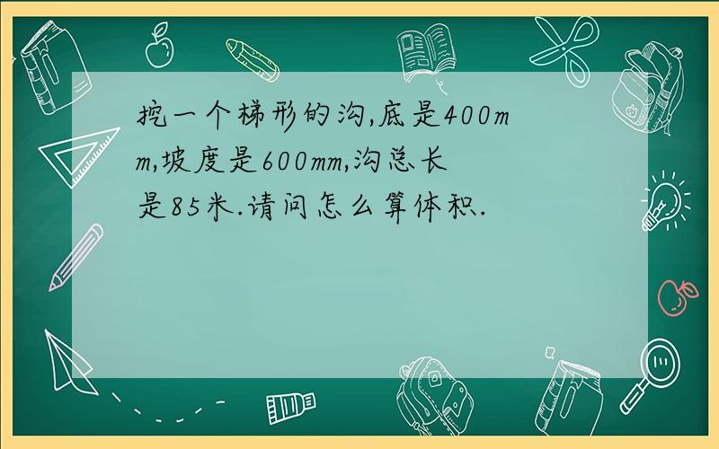 挖一个梯形的沟,底是400mm,坡度是600mm,沟总长是85米.请问怎么算体积.