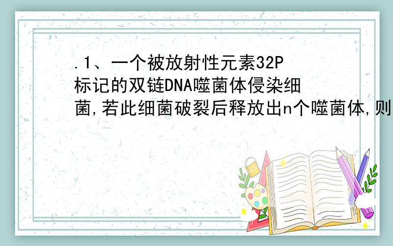 .1、一个被放射性元素32P标记的双链DNA噬菌体侵染细菌,若此细菌破裂后释放出n个噬菌体,则其中具有放射性.1、一个被放射性元素32P标记的双链DNA噬菌体侵染细菌,若此细菌破裂后释放出n个噬