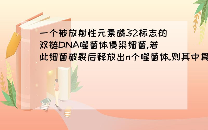 一个被放射性元素磷32标志的双链DNA噬菌体侵染细菌,若此细菌破裂后释放出n个噬菌体,则其中具有放射性元素磷32的噬菌体占总数的（　）A　1／n　B　1／2n　C2／n　　D1／2