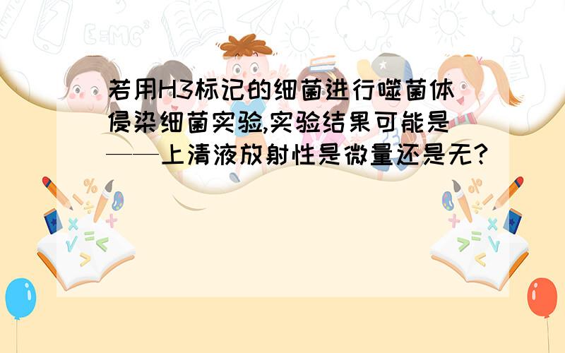 若用H3标记的细菌进行噬菌体侵染细菌实验,实验结果可能是——上清液放射性是微量还是无?