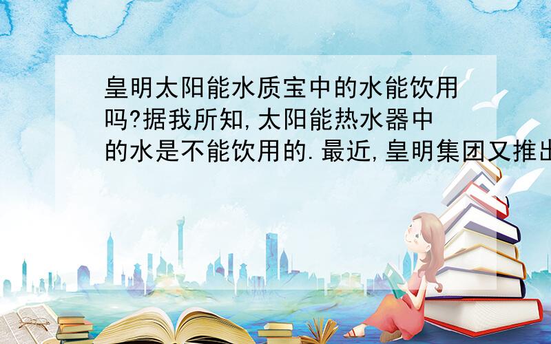 皇明太阳能水质宝中的水能饮用吗?据我所知,太阳能热水器中的水是不能饮用的.最近,皇明集团又推出的“水质宝”中的水能饮用吗?请知道情况的朋友给以指点.