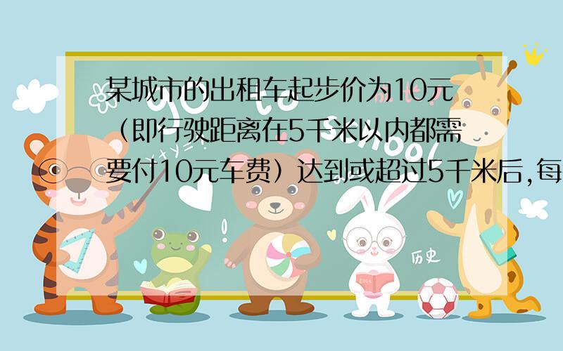 某城市的出租车起步价为10元（即行驶距离在5千米以内都需要付10元车费）达到或超过5千米后,每行驶1千米加1.2元（不足1千米也按1千米计.）1.若小明从家乘坐这种出租车去离家7.3千米的外婆