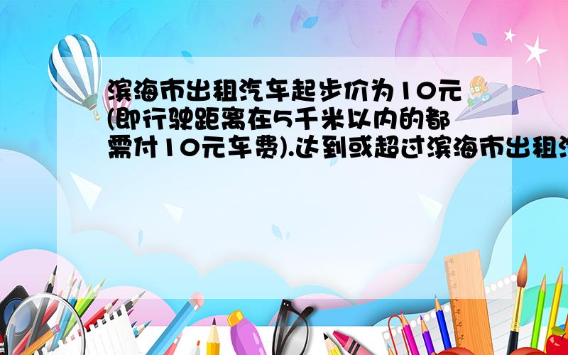 滨海市出租汽车起步价为10元(即行驶距离在5千米以内的都需付10元车费).达到或超过滨海市出租汽车起步价为10元（即行驶距离在5千米以内的都需付10元车费）．达到或超过5千米后,每增加1千