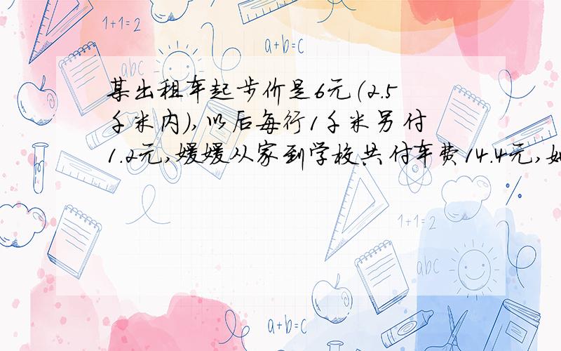 某出租车起步价是6元（2.5千米内）,以后每行1千米另付1.2元,媛媛从家到学校共付车费14.4元,她家离学约有多少千米?加一个 校大