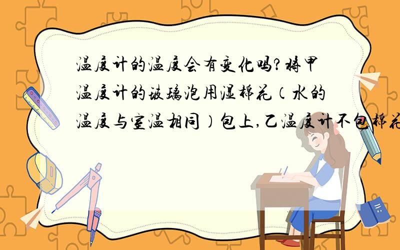 温度计的温度会有变化吗?将甲温度计的玻璃泡用湿棉花（水的温度与室温相同）包上,乙温度计不包棉花,同时用电风扇对着两支温度计吹很长一段时间,观察甲.乙两支温度计的示数有什么变