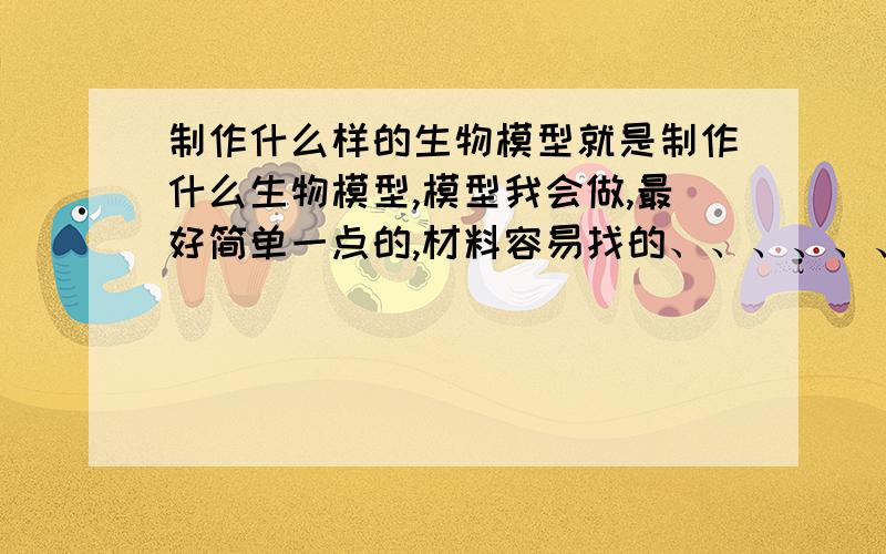 制作什么样的生物模型就是制作什么生物模型,模型我会做,最好简单一点的,材料容易找的、、、、、、