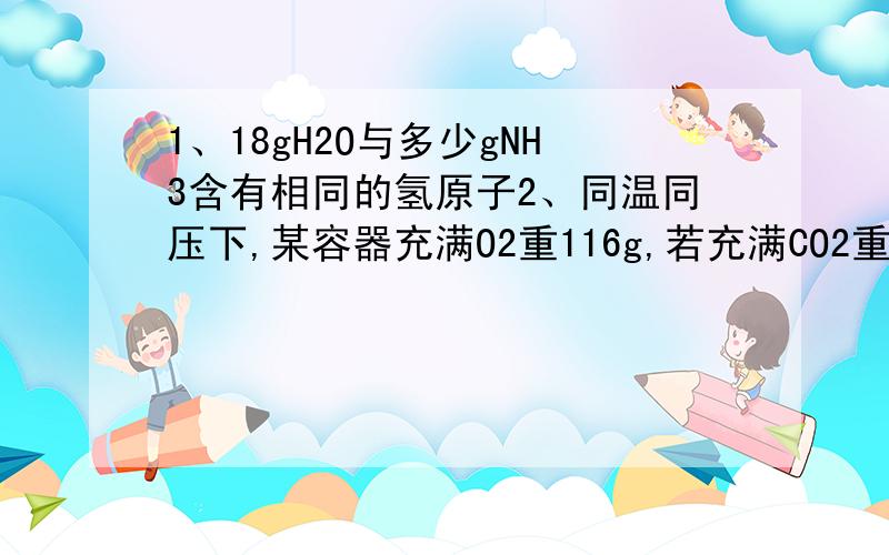 1、18gH2O与多少gNH3含有相同的氢原子2、同温同压下,某容器充满O2重116g,若充满CO2重122g,现充满某气体重114g,则该气体摩尔质量为多少3、将4gNaOH溶解在10ml水中,再稀释成1L,从中取出10ml,这10ml溶液