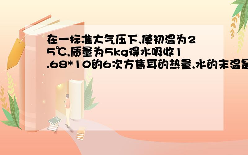 在一标准大气压下,使初温为25℃,质量为5kg得水吸收1.68*10的6次方焦耳的热量,水的末温是多少.