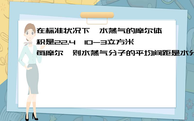 在标准状况下,水蒸气的摩尔体积是22.4*10-3立方米每摩尔,则水蒸气分子的平均间距是水分子直径的几倍有没有什么简单易懂的计算方法 不要把网上的概念复制下来