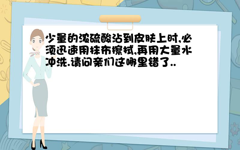 少量的浓硫酸沾到皮肤上时,必须迅速用抹布擦拭,再用大量水冲洗.请问亲们这哪里错了..