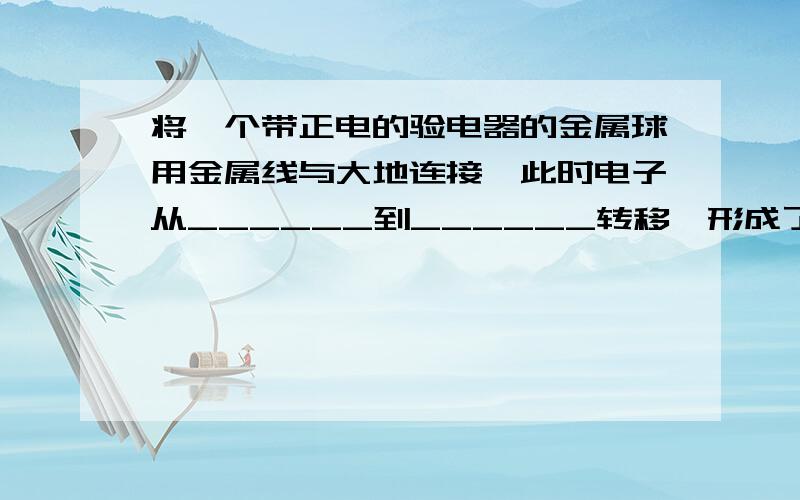 将一个带正电的验电器的金属球用金属线与大地连接,此时电子从______到______转移,形成了从______到__________的瞬间电流