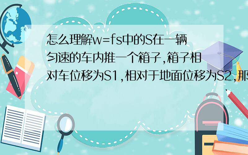 怎么理解w=fs中的S在一辆匀速的车内推一个箱子,箱子相对车位移为S1,相对于地面位移为S2,那么计算摩擦力做功用哪个位移,为什么?