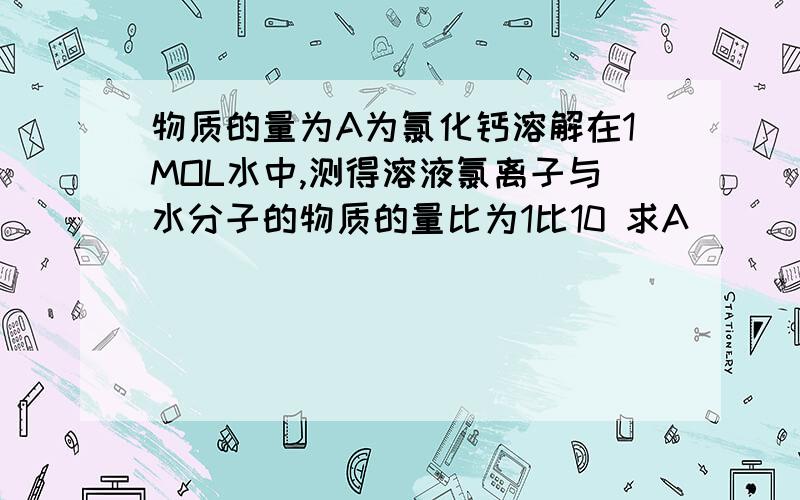 物质的量为A为氯化钙溶解在1MOL水中,测得溶液氯离子与水分子的物质的量比为1比10 求A