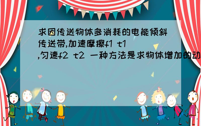 求因传送物体多消耗的电能倾斜传送带,加速摩擦f1 t1 ,匀速f2 t2 一种方法是求物体增加的动能势能,摩擦产的内能一种方法是W=f1`v`t1 + f2`v`t2请问第二种方法什么意思