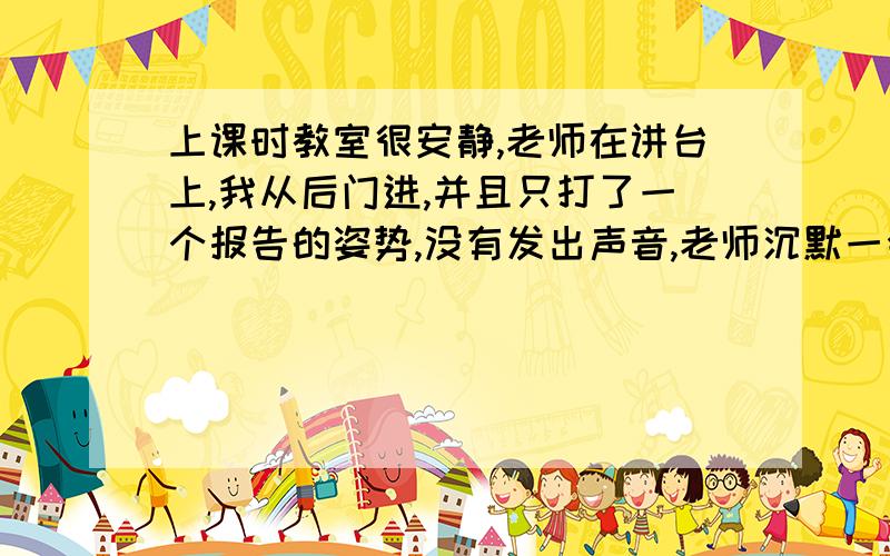 上课时教室很安静,老师在讲台上,我从后门进,并且只打了一个报告的姿势,没有发出声音,老师沉默一会后点头示意让我进入,请问他明白我这样的用心么?