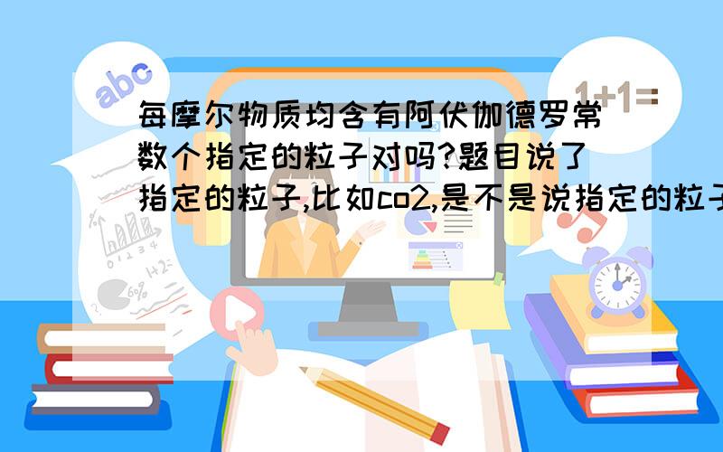 每摩尔物质均含有阿伏伽德罗常数个指定的粒子对吗?题目说了指定的粒子,比如co2,是不是说指定的粒子就是二氧化碳分子?