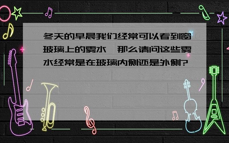 冬天的早晨我们经常可以看到窗玻璃上的雾水,那么请问这些雾水经常是在玻璃内侧还是外侧?