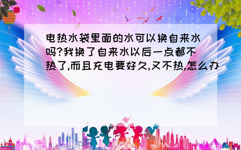 电热水袋里面的水可以换自来水吗?我换了自来水以后一点都不热了,而且充电要好久,又不热,怎么办