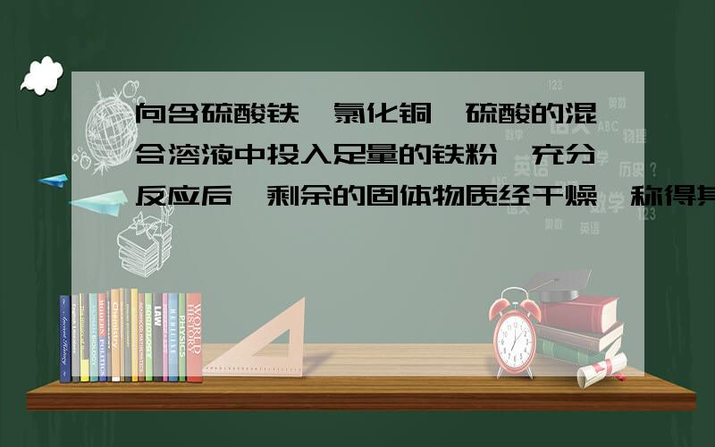 向含硫酸铁,氯化铜,硫酸的混合溶液中投入足量的铁粉,充分反应后,剩余的固体物质经干燥,称得其质量比加入的铁粉质量减轻16g,此时溶液中铁离子的浓度是原混合液中铜离子浓度的3倍,（反