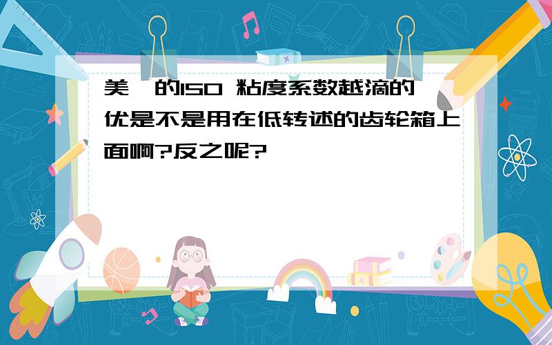 美孚的ISO 粘度系数越滴的优是不是用在低转述的齿轮箱上面啊?反之呢?