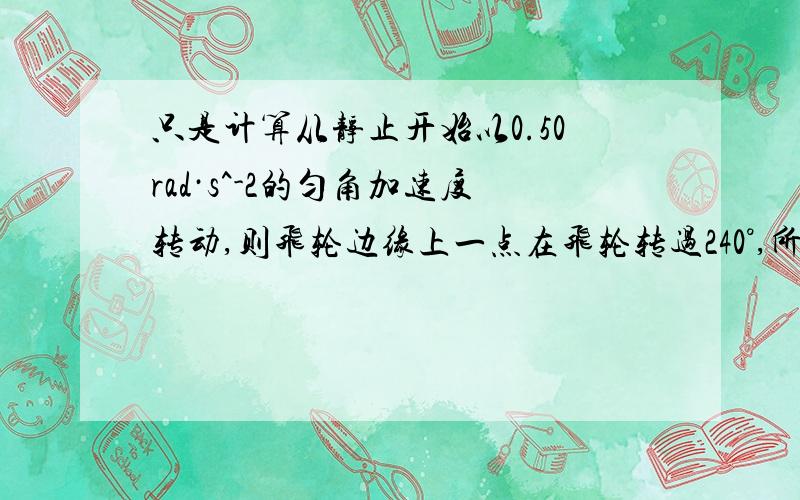 只是计算从静止开始以0.50rad·s^-2的匀角加速度转动,则飞轮边缘上一点在飞轮转过240°,所用时间?应该是用t=1/2*a*t^2算吧但我算的和答案算的结果不一样,求带数据算一遍