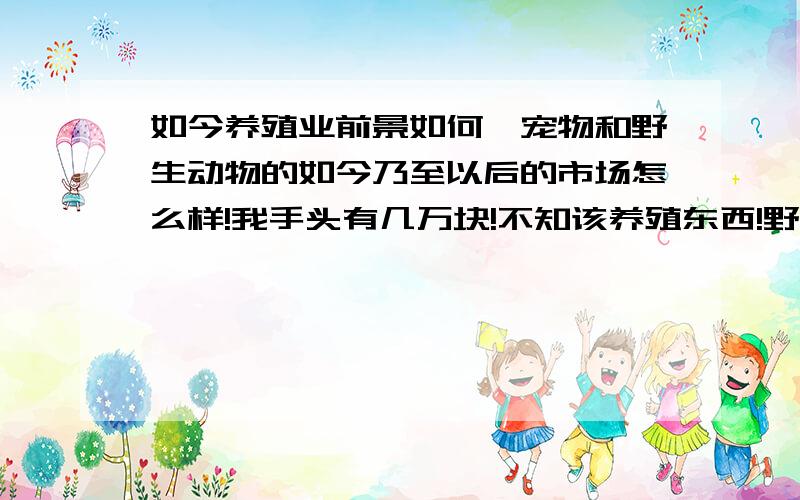 如今养殖业前景如何,宠物和野生动物的如今乃至以后的市场怎么样!我手头有几万块!不知该养殖东西!野生动物和宠物狗将来的市场怎么样