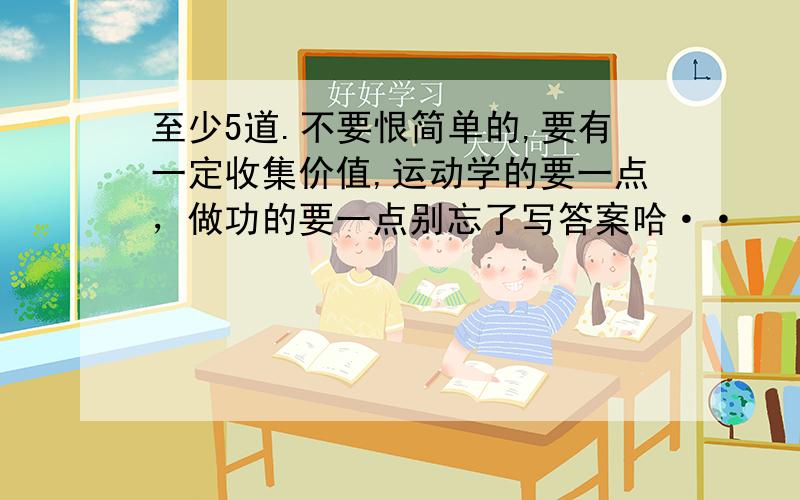 至少5道.不要恨简单的,要有一定收集价值,运动学的要一点，做功的要一点别忘了写答案哈··