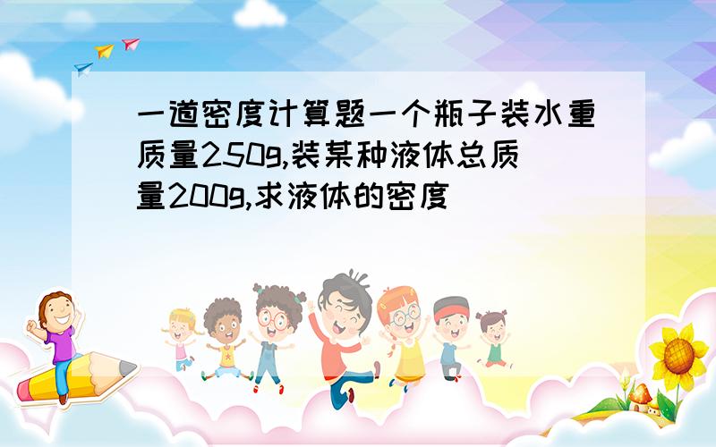 一道密度计算题一个瓶子装水重质量250g,装某种液体总质量200g,求液体的密度