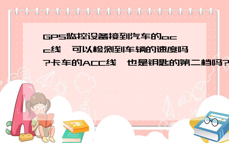 GPS监控设备接到汽车的acc线,可以检测到车辆的速度吗?卡车的ACC线,也是钥匙的第二档吗?