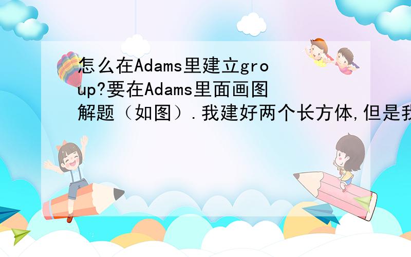 怎么在Adams里建立group?要在Adams里面画图解题（如图）.我建好两个长方体,但是我要两个长方体距地面倾斜15°.当我改orientation的时候,只有下面的长方体变化,上面小长方体不在随下面的长方体