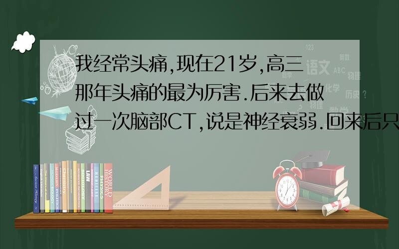 我经常头痛,现在21岁,高三那年头痛的最为厉害.后来去做过一次脑部CT,说是神经衰弱.回来后只是一味的吃药.上了大学以后,头痛现象明显减少了.但是最近（现在快要上大三）不知道为什么又