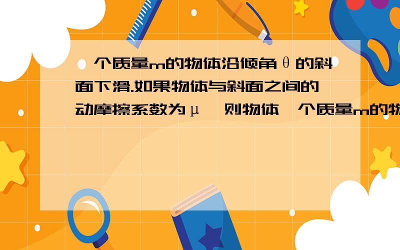 一个质量m的物体沿倾角θ的斜面下滑.如果物体与斜面之间的动摩擦系数为μ,则物体一个质量m的物体沿倾角θ的斜面下滑.如果物体与斜面之间的动摩擦系数为μ,如果物体与斜面之间的滑动摩